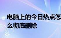 电脑上的今日热点怎么彻底删除 今日热点怎么彻底删除