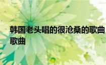 韩国老头唱的很沧桑的歌曲 哎开头 韩国老头唱的很沧桑的歌曲
