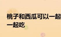 桃子和西瓜可以一起吃中毒 桃子和西瓜可以一起吃