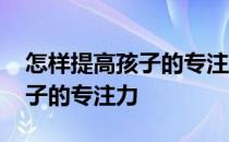 怎样提高孩子的专注力和集中力 怎样提高孩子的专注力
