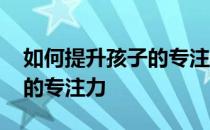 如何提升孩子的专注力和耐心 如何提升孩子的专注力