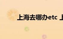上海去哪办etc 上海ETC在那办理