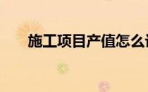 施工项目产值怎么计算 产值怎么计算