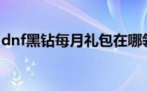 dnf黑钻每月礼包在哪领（dnf黑钻礼包领取）