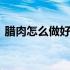 腊肉怎么做好吃用什么腌制 腊肉怎么做好吃