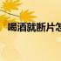 喝酒就断片怎么办（喝酒就断片怎么回事）
