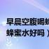 早晨空腹喝蜂蜜水对胃有影响吗（早晨空腹喝蜂蜜水好吗）