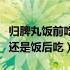 归脾丸饭前吃还是饭后吃为好（归脾丸饭前吃还是饭后吃）