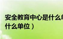 安全教育中心是什么单位的（安全教育中心是什么单位）