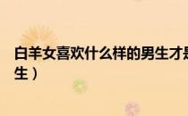 白羊女喜欢什么样的男生才是真爱（白羊女喜欢什么样的男生）