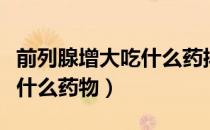 前列腺增大吃什么药排尿顺畅（前列腺增大吃什么药物）