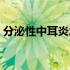 分泌性中耳炎怎么治（分泌性中耳炎的症状）
