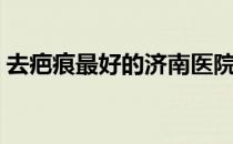 去疤痕最好的济南医院（去疤痕最好的药膏）