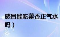 感冒能吃藿香正气水（感冒能吃藿香正气胶囊吗）