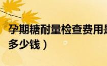 孕期糖耐量检查费用是多少（孕期糖耐量检查多少钱）