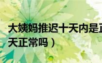 大姨妈推迟十天内是正常的么（大姨妈推迟十天正常吗）