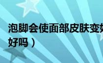 泡脚会使面部皮肤变好吗（泡脚一月皮肤会变好吗）