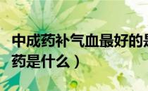 中成药补气血最好的是啥（补气血最好的中成药是什么）