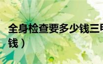 全身检查要多少钱三甲医院（全身检查要多少钱）