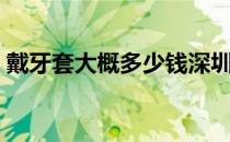 戴牙套大概多少钱深圳（戴牙套大概多少钱）