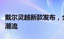 戴尔灵越新款发布，全新设计与科技体验引领潮流