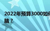 2022年预算3000如何组装一台高性价比的电脑？