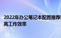 2022年办公笔记本配置推荐指南：选购最佳办公笔记本，提高工作效率