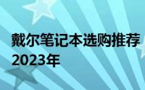 戴尔笔记本选购推荐：选择最佳的戴尔电脑在2023年