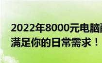 2022年8000元电脑配置推荐：性价比之选，满足你的日常需求！