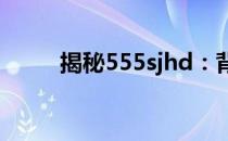 揭秘555sjhd：背后的故事与意义