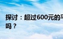 探讨：超过600元的平板电脑值得购买和使用吗？