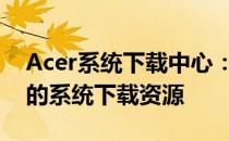 Acer系统下载中心：为您提供最新、最全面的系统下载资源