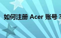 如何注册 Acer 账号？详细步骤和注意事项