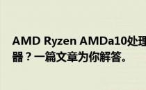 AMD Ryzen AMDa10处理器性能相当于Intel哪一款处理器？一篇文章为你解答。