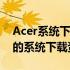 Acer系统下载中心：为您提供最新、最全面的系统下载资源