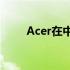 Acer在中国的发展布局与战略展望