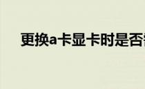 更换a卡显卡时是否需要卸载原有驱动？
