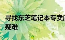 寻找东芝笔记本专卖店地址，一站式解决购买疑难