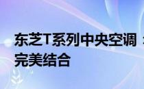 东芝T系列中央空调：品质、技术与舒适性的完美结合