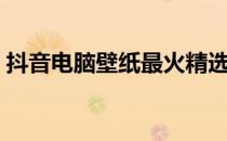 抖音电脑壁纸最火精选集，高清壁纸大放送！