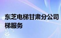 东芝电梯甘肃分公司：聚焦专业，致力卓越电梯服务