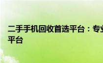 二手手机回收首选平台：专业、安全、高效的二手回收手机平台