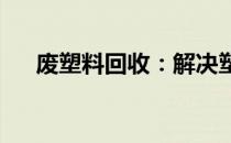 废塑料回收：解决塑料污染的关键所在