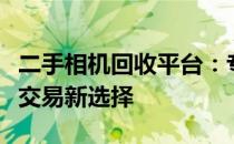 二手相机回收平台：专业、便捷、可靠的相机交易新选择