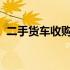 二手货车收购电话：附近优质选择一网打尽
