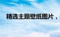 精选主题壁纸图片，打造个性化视觉盛宴