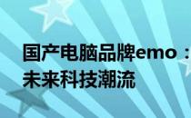 国产电脑品牌emo：创新与品质并重，引领未来科技潮流