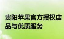 贵阳苹果官方授权店 - 全方位体验最新苹果产品与优质服务