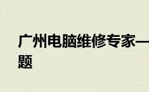 广州电脑维修专家——专业解决您的电脑问题