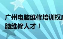 广州电脑维修培训权威机构推荐：打造专业电脑维修人才！